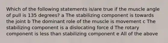 Which of the following statements is/are true if the muscle angle of pull is 135 degrees? a The stabilizing component is towards the joint b The dominant role of the muscle is movement c The stabilizing component is a dislocating force d The rotary component is less than stabilizing component e All of the above