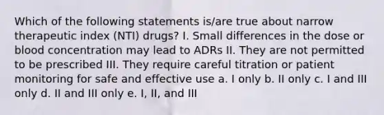 Which of the following statements is/are true about narrow therapeutic index (NTI) drugs? I. Small differences in the dose or blood concentration may lead to ADRs II. They are not permitted to be prescribed III. They require careful titration or patient monitoring for safe and effective use a. I only b. II only c. I and III only d. II and III only e. I, II, and III