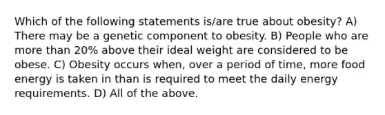 Which of the following statements is/are true about obesity? A) There may be a genetic component to obesity. B) People who are more than 20% above their ideal weight are considered to be obese. C) Obesity occurs when, over a period of time, more food energy is taken in than is required to meet the daily energy requirements. D) All of the above.