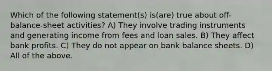 Which of the following statement(s) is(are) true about off-balance-sheet activities? A) They involve trading instruments and generating income from fees and loan sales. B) They affect bank profits. C) They do not appear on bank balance sheets. D) All of the above.