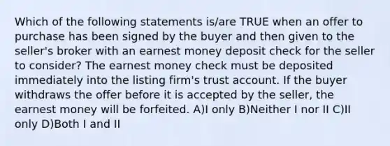 Which of the following statements is/are TRUE when an offer to purchase has been signed by the buyer and then given to the seller's broker with an earnest money deposit check for the seller to consider? The earnest money check must be deposited immediately into the listing firm's trust account. If the buyer withdraws the offer before it is accepted by the seller, the earnest money will be forfeited. A)I only B)Neither I nor II C)II only D)Both I and II