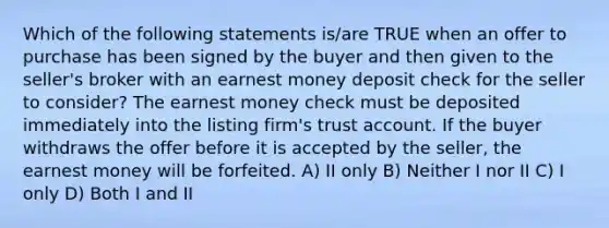 Which of the following statements is/are TRUE when an offer to purchase has been signed by the buyer and then given to the seller's broker with an earnest money deposit check for the seller to consider? The earnest money check must be deposited immediately into the listing firm's trust account. If the buyer withdraws the offer before it is accepted by the seller, the earnest money will be forfeited. A) II only B) Neither I nor II C) I only D) Both I and II