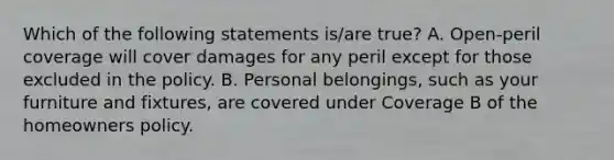 Which of the following statements is/are true? A. Open-peril coverage will cover damages for any peril except for those excluded in the policy. B. Personal belongings, such as your furniture and fixtures, are covered under Coverage B of the homeowners policy.