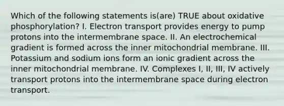 Which of the following statements is(are) TRUE about oxidative phosphorylation? I. Electron transport provides energy to pump protons into the intermembrane space. II. An electrochemical gradient is formed across the inner mitochondrial membrane. III. Potassium and sodium ions form an ionic gradient across the inner mitochondrial membrane. IV. Complexes I, II, III, IV actively transport protons into the intermembrane space during electron transport.