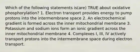 Which of the following statements is(are) TRUE about <a href='https://www.questionai.com/knowledge/kFazUb9IwO-oxidative-phosphorylation' class='anchor-knowledge'>oxidative phosphorylation</a>? 1. Electron transport provides energy to pump protons into the intermembrane space 2. An electrochemical gradient is formed across the inner mitochondrial membrane 3. Potassium and sodium ions form an ionic gradient across the inner mitochondrial membrane 4. Complexes I, III, IV actively transport protons into the intermembrane space during electron transport.