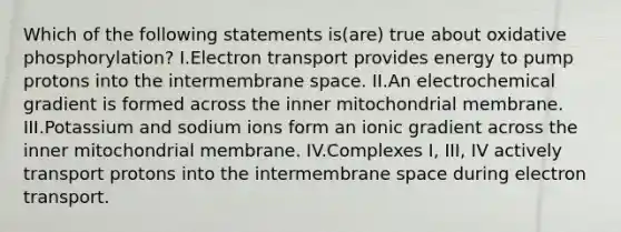 Which of the following statements is(are) true about oxidative phosphorylation? I.Electron transport provides energy to pump protons into the intermembrane space. II.An electrochemical gradient is formed across the inner mitochondrial membrane. III.Potassium and sodium ions form an ionic gradient across the inner mitochondrial membrane. IV.Complexes I, III, IV actively transport protons into the intermembrane space during electron transport.