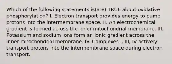 Which of the following statements is(are) TRUE about <a href='https://www.questionai.com/knowledge/kFazUb9IwO-oxidative-phosphorylation' class='anchor-knowledge'>oxidative phosphorylation</a>? I. Electron transport provides energy to pump protons into the intermembrane space. II. An electrochemical gradient is formed across the inner mitochondrial membrane. III. Potassium and sodium ions form an ionic gradient across the inner mitochondrial membrane. IV. Complexes I, III, IV actively transport protons into the intermembrane space during electron transport.