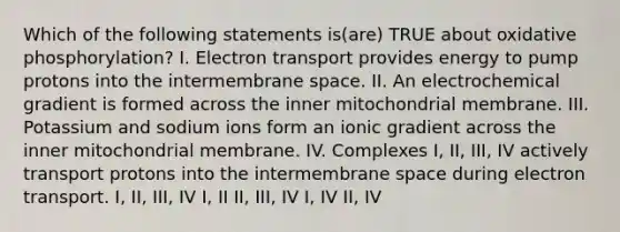 Which of the following statements is(are) TRUE about oxidative phosphorylation? I. Electron transport provides energy to pump protons into the intermembrane space. II. An electrochemical gradient is formed across the inner mitochondrial membrane. III. Potassium and sodium ions form an ionic gradient across the inner mitochondrial membrane. IV. Complexes I, II, III, IV actively transport protons into the intermembrane space during electron transport. I, II, III, IV I, II II, III, IV I, IV II, IV