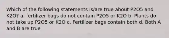 Which of the following statements is/are true about P2O5 and K2O? a. fertilizer bags do not contain P2O5 or K2O b. Plants do not take up P2O5 or K2O c. Fertilizer bags contain both d. Both A and B are true