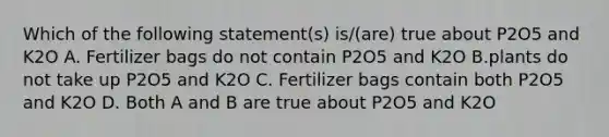 Which of the following statement(s) is/(are) true about P2O5 and K2O A. Fertilizer bags do not contain P2O5 and K2O B.plants do not take up P2O5 and K2O C. Fertilizer bags contain both P2O5 and K2O D. Both A and B are true about P2O5 and K2O