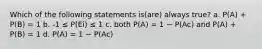 Which of the following statements is(are) always true? a. P(A) + P(B) = 1 b. -1 ≤ P(Ei) ≤ 1 c. both P(A) = 1 − P(Ac) and P(A) + P(B) = 1 d. P(A) = 1 − P(Ac)