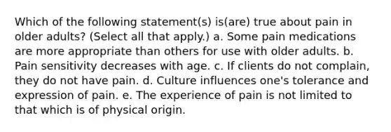 Which of the following statement(s) is(are) true about pain in older adults? (Select all that apply.) a. Some pain medications are more appropriate than others for use with older adults. b. Pain sensitivity decreases with age. c. If clients do not complain, they do not have pain. d. Culture influences one's tolerance and expression of pain. e. The experience of pain is not limited to that which is of physical origin.