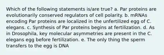 Which of the following statements is/are true? a. Par proteins are evolutionarily conserved regulators of cell polarity. b. mRNAs encoding Par proteins are localized in the unfertilized egg of C. elegans. c. Synthesis of Par proteins begins at fertilization. d. As in Drosophila, key molecular asymmetries are present in the C. elegans egg before fertilization. e. The only thing the sperm transfers to the egg is DNA