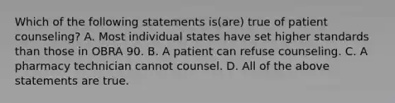 Which of the following statements is(are) true of patient counseling? A. Most individual states have set higher standards than those in OBRA 90. B. A patient can refuse counseling. C. A pharmacy technician cannot counsel. D. All of the above statements are true.