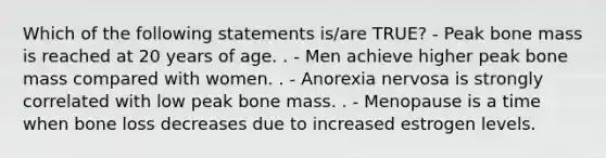 Which of the following statements is/are TRUE? - Peak bone mass is reached at 20 years of age. . - Men achieve higher peak bone mass compared with women. . - Anorexia nervosa is strongly correlated with low peak bone mass. . - Menopause is a time when bone loss decreases due to increased estrogen levels.