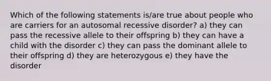 Which of the following statements is/are true about people who are carriers for an autosomal recessive disorder? a) they can pass the recessive allele to their offspring b) they can have a child with the disorder c) they can pass the dominant allele to their offspring d) they are heterozygous e) they have the disorder