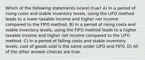 Which of the following statements is(are) true? A) In a period of rising costs and stable inventory levels, using the LIFO method leads to a lower taxable income and higher net income compared to the FIFO method. B) In a period of rising costs and stable inventory levels, using the FIFO method leads to a higher taxable income and higher net income compared to the LIFO method. C) In a period of falling costs and stable inventory levels, cost of goods sold is the same under LIFO and FIFO. D) All of the other answer choices are true.