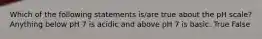 Which of the following statements is/are true about the pH scale? Anything below pH 7 is acidic and above pH 7 is basic. True False