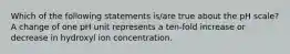 Which of the following statements is/are true about the pH scale? A change of one pH unit represents a ten-fold increase or decrease in hydroxyl ion concentration.