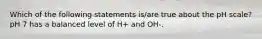 Which of the following statements is/are true about the pH scale? pH 7 has a balanced level of H+ and OH-.