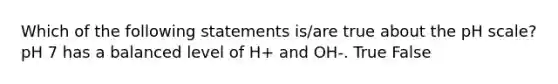 Which of the following statements is/are true about the pH scale? pH 7 has a balanced level of H+ and OH-. True False