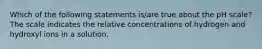 Which of the following statements is/are true about the pH scale? The scale indicates the relative concentrations of hydrogen and hydroxyl ions in a solution.