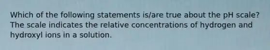 Which of the following statements is/are true about <a href='https://www.questionai.com/knowledge/k8xXx430Zt-the-ph-scale' class='anchor-knowledge'>the ph scale</a>? The scale indicates the relative concentrations of hydrogen and hydroxyl ions in a solution.