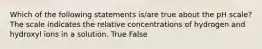 Which of the following statements is/are true about the pH scale? The scale indicates the relative concentrations of hydrogen and hydroxyl ions in a solution. True False