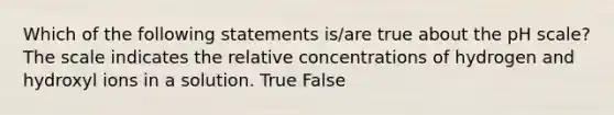 Which of the following statements is/are true about the pH scale? The scale indicates the relative concentrations of hydrogen and hydroxyl ions in a solution. True False