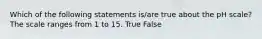 Which of the following statements is/are true about the pH scale? The scale ranges from 1 to 15. True False