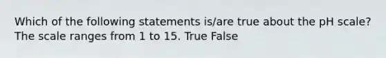 Which of the following statements is/are true about the pH scale? The scale ranges from 1 to 15. True False