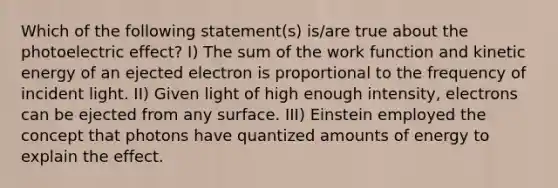 Which of the following statement(s) is/are true about the photoelectric effect? I) The sum of the work function and kinetic energy of an ejected electron is proportional to the frequency of incident light. II) Given light of high enough intensity, electrons can be ejected from any surface. III) Einstein employed the concept that photons have quantized amounts of energy to explain the effect.