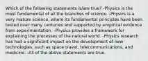 Which of the following statements is/are true? -Physics is the most fundamental of all the branches of science. -Physics is a very mature science, where its fundamental principles have been tested over many centuries and supported by empirical evidence from experimentation. -Physics provides a framework for explaining the processes of the natural world. -Physics research has had a significant impact on the development of new technologies, such as space travel, telecommunications, and medicine. -All of the above statements are true.