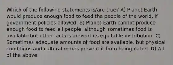 Which of the following statements is/are true? A) Planet Earth would produce enough food to feed the people of the world, if government policies allowed. B) Planet Earth cannot produce enough food to feed all people, although sometimes food is available but other factors prevent its equitable distribution. C) Sometimes adequate amounts of food are available, but physical conditions and cultural mores prevent it from being eaten. D) All of the above.