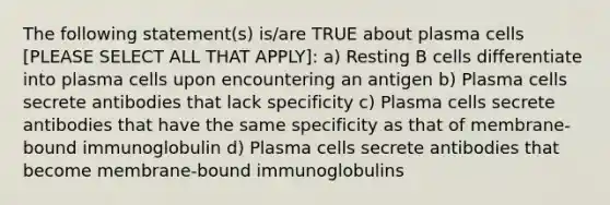 The following statement(s) is/are TRUE about plasma cells [PLEASE SELECT ALL THAT APPLY]: a) Resting B cells differentiate into plasma cells upon encountering an antigen b) Plasma cells secrete antibodies that lack specificity c) Plasma cells secrete antibodies that have the same specificity as that of membrane-bound immunoglobulin d) Plasma cells secrete antibodies that become membrane-bound immunoglobulins