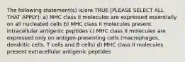 The following statement(s) is/are TRUE [PLEASE SELECT ALL THAT APPLY]: a) MHC class II molecules are expressed essentially on all nucleated cells b) MHC class II molecules present intracellular antigenic peptides c) MHC class II molecules are expressed only on antigen-presenting cells (macrophages, dendritic cells, T cells and B cells) d) MHC class II molecules present extracellular antigenic peptides