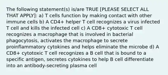 The following statement(s) is/are TRUE [PLEASE SELECT ALL THAT APPLY]: a) T cells function by making contact with other immune cells b) A CD4+ helper T cell recognizes a virus infected T cell and kills the infected cell c) A CD8+ cytotoxic T cell recognizes a macrophage that is involved in bacterial phagocytosis, activates the macrophage to secrete proinflammatory cytokines and helps eliminate the microbe d) A CD8+ cytotoxic T cell recognizes a B cell that is bound to a specific antigen, secretes cytokines to help B cell differentiate into an antibody-secreting plasma cell