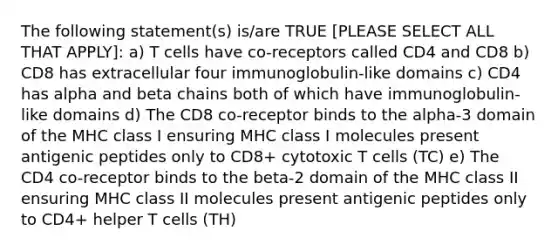 The following statement(s) is/are TRUE [PLEASE SELECT ALL THAT APPLY]: a) T cells have co-receptors called CD4 and CD8 b) CD8 has extracellular four immunoglobulin-like domains c) CD4 has alpha and beta chains both of which have immunoglobulin-like domains d) The CD8 co-receptor binds to the alpha-3 domain of the MHC class I ensuring MHC class I molecules present antigenic peptides only to CD8+ cytotoxic T cells (TC) e) The CD4 co-receptor binds to the beta-2 domain of the MHC class II ensuring MHC class II molecules present antigenic peptides only to CD4+ helper T cells (TH)