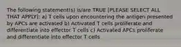 The following statement(s) is/are TRUE [PLEASE SELECT ALL THAT APPLY]: a) T cells upon encountering the antigen presented by APCs are activated b) Activated T cells proliferate and differentiate into effector T cells c) Activated APCs proliferate and differentiate into effector T cells