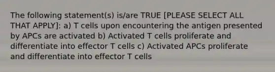 The following statement(s) is/are TRUE [PLEASE SELECT ALL THAT APPLY]: a) T cells upon encountering the antigen presented by APCs are activated b) Activated T cells proliferate and differentiate into effector T cells c) Activated APCs proliferate and differentiate into effector T cells