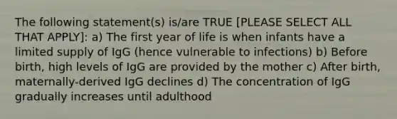 The following statement(s) is/are TRUE [PLEASE SELECT ALL THAT APPLY]: a) The first year of life is when infants have a limited supply of IgG (hence vulnerable to infections) b) Before birth, high levels of IgG are provided by the mother c) After birth, maternally-derived IgG declines d) The concentration of IgG gradually increases until adulthood