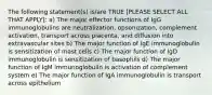 The following statement(s) is/are TRUE [PLEASE SELECT ALL THAT APPLY]: a) The major effector functions of IgG immunoglobulins are neutralization, opsonization, complement activation, transport across placenta, and diffusion into extravascular sites b) The major function of IgE immunoglobulin is sensitization of mast cells c) The major function of IgD immunoglobulin is sensitization of basophils d) The major function of IgM immunoglobulin is activation of complement system e) The major function of IgA immunoglobulin is transport across epithelium