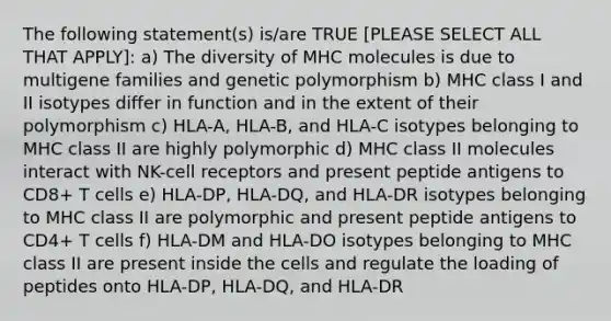 The following statement(s) is/are TRUE [PLEASE SELECT ALL THAT APPLY]: a) The diversity of MHC molecules is due to multigene families and genetic polymorphism b) MHC class I and II isotypes differ in function and in the extent of their polymorphism c) HLA-A, HLA-B, and HLA-C isotypes belonging to MHC class II are highly polymorphic d) MHC class II molecules interact with NK-cell receptors and present peptide antigens to CD8+ T cells e) HLA-DP, HLA-DQ, and HLA-DR isotypes belonging to MHC class II are polymorphic and present peptide antigens to CD4+ T cells f) HLA-DM and HLA-DO isotypes belonging to MHC class II are present inside the cells and regulate the loading of peptides onto HLA-DP, HLA-DQ, and HLA-DR