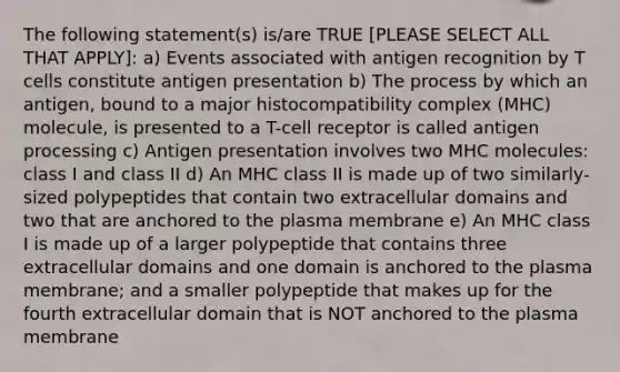 The following statement(s) is/are TRUE [PLEASE SELECT ALL THAT APPLY]: a) Events associated with antigen recognition by T cells constitute antigen presentation b) The process by which an antigen, bound to a <a href='https://www.questionai.com/knowledge/ku3e1cGn1J-major-histocompatibility-complex' class='anchor-knowledge'>major histocompatibility complex</a> (MHC) molecule, is presented to a T-cell receptor is called antigen processing c) Antigen presentation involves two MHC molecules: class I and class II d) An MHC class II is made up of two similarly-sized polypeptides that contain two extracellular domains and two that are anchored to the plasma membrane e) An MHC class I is made up of a larger polypeptide that contains three extracellular domains and one domain is anchored to the plasma membrane; and a smaller polypeptide that makes up for the fourth extracellular domain that is NOT anchored to the plasma membrane