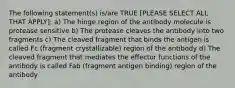 The following statement(s) is/are TRUE [PLEASE SELECT ALL THAT APPLY]: a) The hinge region of the antibody molecule is protease sensitive b) The protease cleaves the antibody into two fragments c) The cleaved fragment that binds the antigen is called Fc (fragment crystallizable) region of the antibody d) The cleaved fragment that mediates the effector functions of the antibody is called Fab (fragment antigen binding) region of the antibody