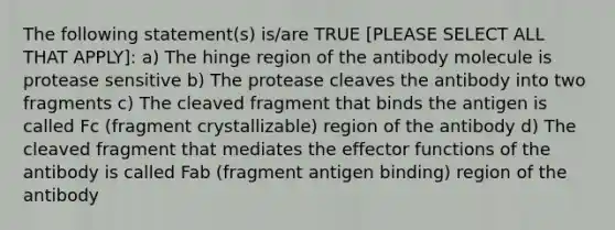 The following statement(s) is/are TRUE [PLEASE SELECT ALL THAT APPLY]: a) The hinge region of the antibody molecule is protease sensitive b) The protease cleaves the antibody into two fragments c) The cleaved fragment that binds the antigen is called Fc (fragment crystallizable) region of the antibody d) The cleaved fragment that mediates the effector functions of the antibody is called Fab (fragment antigen binding) region of the antibody