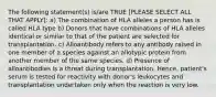 The following statement(s) is/are TRUE [PLEASE SELECT ALL THAT APPLY]: a) The combination of HLA alleles a person has is called HLA type b) Donors that have combinations of HLA alleles identical or similar to that of the patient are selected for transplantation. c) Alloantibody refers to any antibody raised in one member of a species against an allotypic protein from another member of the same species. d) Presence of alloantibodies is a threat during transplantation. Hence, patient's serum is tested for reactivity with donor's leukocytes and transplantation undertaken only when the reaction is very low.