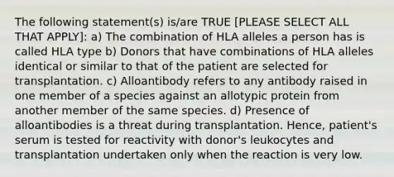 The following statement(s) is/are TRUE [PLEASE SELECT ALL THAT APPLY]: a) The combination of HLA alleles a person has is called HLA type b) Donors that have combinations of HLA alleles identical or similar to that of the patient are selected for transplantation. c) Alloantibody refers to any antibody raised in one member of a species against an allotypic protein from another member of the same species. d) Presence of alloantibodies is a threat during transplantation. Hence, patient's serum is tested for reactivity with donor's leukocytes and transplantation undertaken only when the reaction is very low.