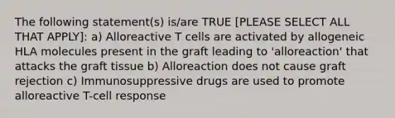 The following statement(s) is/are TRUE [PLEASE SELECT ALL THAT APPLY]: a) Alloreactive T cells are activated by allogeneic HLA molecules present in the graft leading to 'alloreaction' that attacks the graft tissue b) Alloreaction does not cause graft rejection c) Immunosuppressive drugs are used to promote alloreactive T-cell response