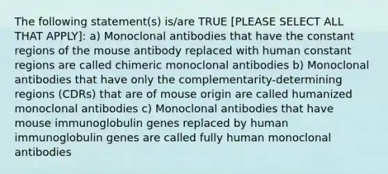 The following statement(s) is/are TRUE [PLEASE SELECT ALL THAT APPLY]: a) Monoclonal antibodies that have the constant regions of the mouse antibody replaced with human constant regions are called chimeric monoclonal antibodies b) Monoclonal antibodies that have only the complementarity-determining regions (CDRs) that are of mouse origin are called humanized monoclonal antibodies c) Monoclonal antibodies that have mouse immunoglobulin genes replaced by human immunoglobulin genes are called fully human monoclonal antibodies